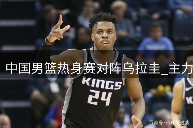 中国男篮热身赛对阵乌拉圭 主力阵容迎关键调整