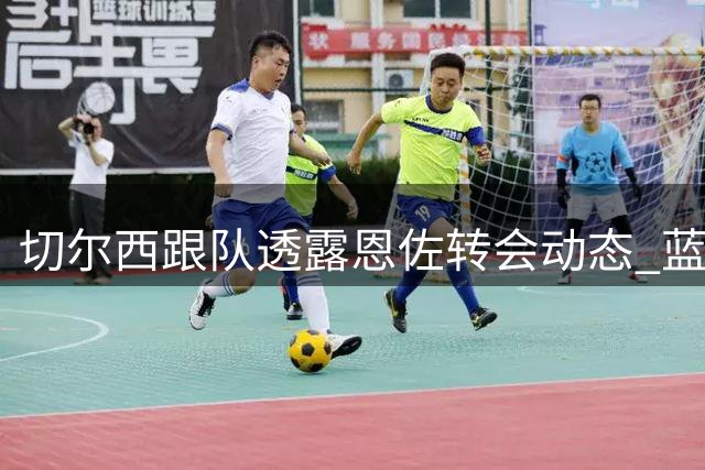 切尔西跟队透露恩佐转会动态 蓝军专注新赛季备战