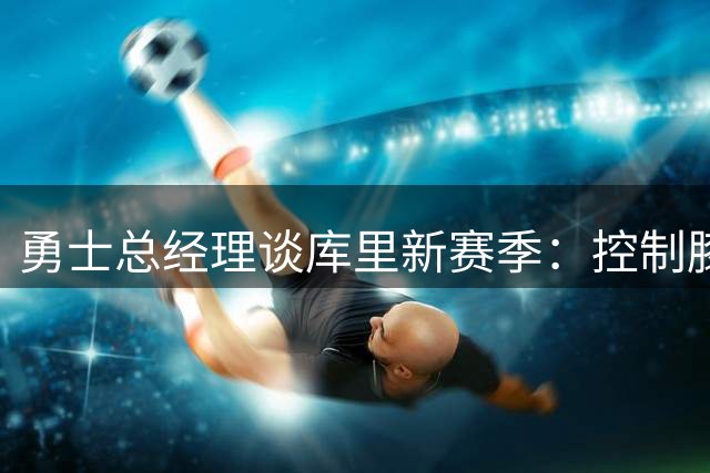 勇士总经理谈库里新赛季：控制膝盖负荷是关键