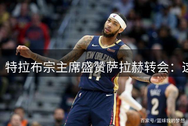 特拉布宗主席盛赞萨拉赫转会：这笔交易改变了球队命运