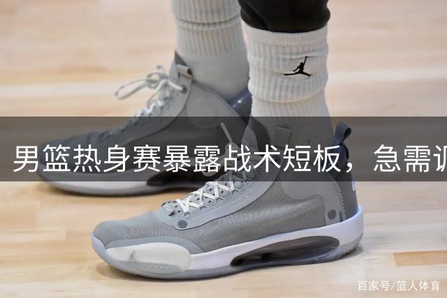 男篮热身赛暴露战术短板，急需调整打法
